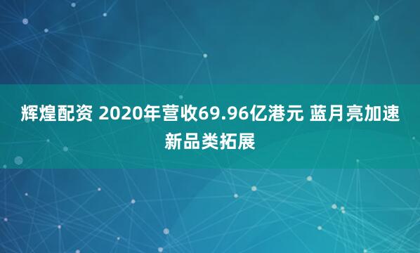 辉煌配资 2020年营收69.96亿港元 蓝月亮加速新品类拓展