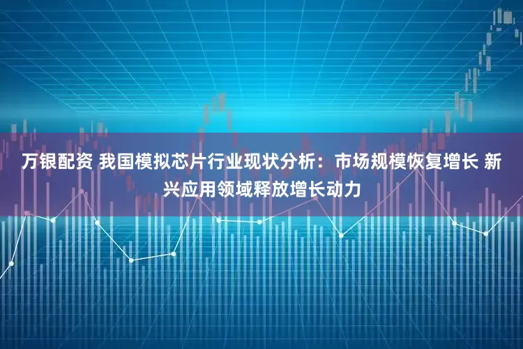 万银配资 我国模拟芯片行业现状分析：市场规模恢复增长 新兴应用领域释放增长动力