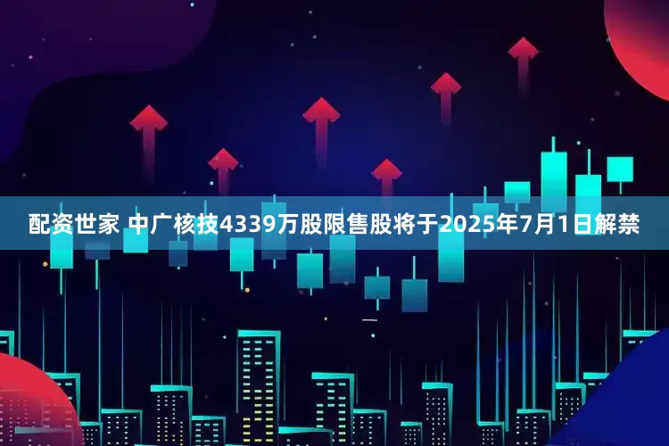 配资世家 中广核技4339万股限售股将于2025年7月1日解禁
