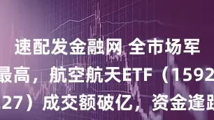 速配发金融网 全市场军工含量最高，航空航天ETF（159227）成交额破亿，资金逢跌布局明显