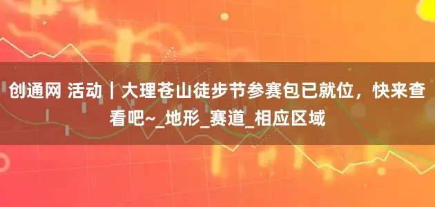 创通网 活动｜大理苍山徒步节参赛包已就位，快来查看吧~_地形_赛道_相应区域