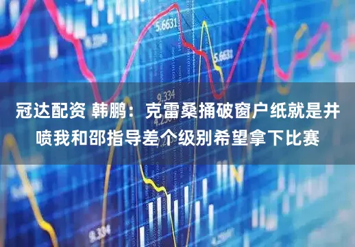 冠达配资 韩鹏：克雷桑捅破窗户纸就是井喷我和邵指导差个级别希望拿下比赛