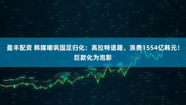 盈丰配资 韩媒嘲讽国足归化：高拉特退籍，浪费1554亿韩元！巨款化为泡影