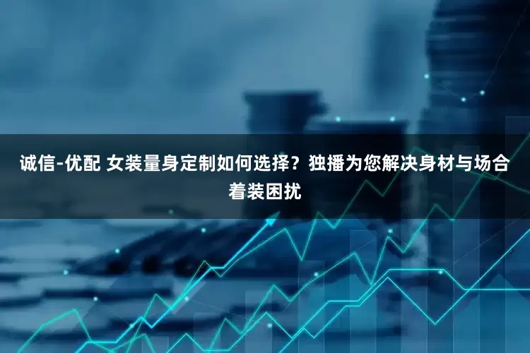 诚信-优配 女装量身定制如何选择？独播为您解决身材与场合着装困扰