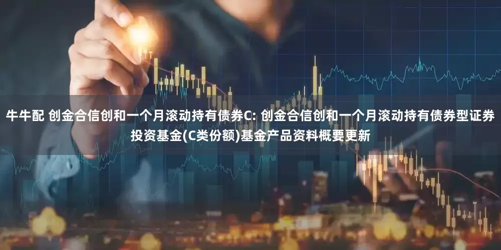 牛牛配 创金合信创和一个月滚动持有债券C: 创金合信创和一个月滚动持有债券型证券投资基金(C类份额)基金产品资料概要更新