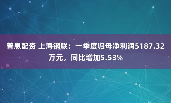 普患配资 上海钢联：一季度归母净利润5187.32万元，同比增加5.53%