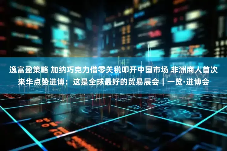 逸富盈策略 加纳巧克力借零关税叩开中国市场 非洲商人首次来华点赞进博：这是全球最好的贸易展会｜一览·进博会